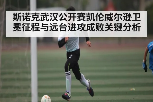 斯诺克武汉公开赛凯伦威尔逊卫冕征程与远台进攻成败关键分析