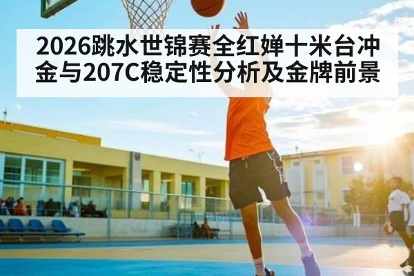 2026跳水世锦赛全红婵十米台冲金与207C稳定性分析及金牌前景