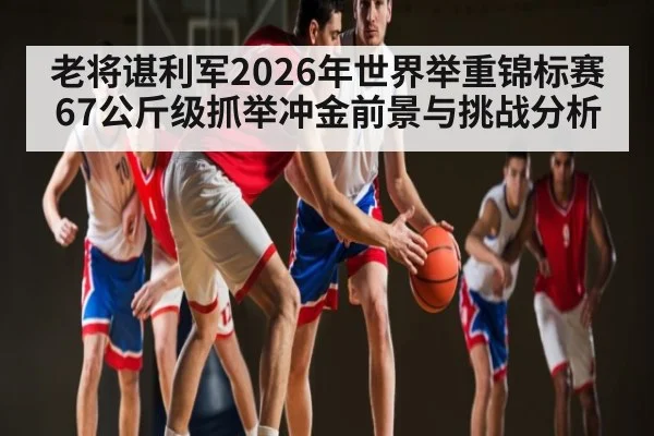 老将谌利军2026年世界举重锦标赛67公斤级抓举冲金前景与挑战分析